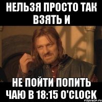 нельзя просто так взять и не пойти попить чаю в 18:15 o'clock