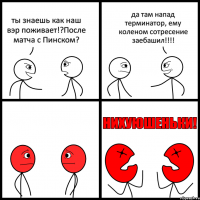 ты знаешь как наш вэр поживает!?После матча с Пинском? да там напад терминатор, ему коленом сотресение заебашил!!!