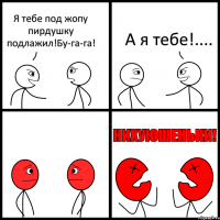 Я тебе под жопу пирдушку подлажил!Бу-га-га! А я тебе!....