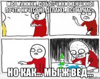 Мы мужики, добытчики женщины почти ничего не делают, всё на нас... но как... мы ж вед...