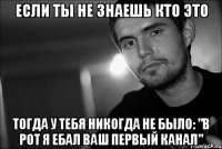 если ты не знаешь кто это тогда у тебя никогда не было: "в рот я ебал ваш первый канал"