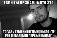 если ты не знаешь кто это тогда у тебя никогда не было : "в рот я ебал ваш первый канал"