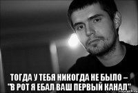  тогда у тебя никогда не было – "в рот я ебал ваш первый канал"