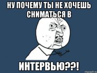 ну почему ты не хочешь сниматься в интервью??!