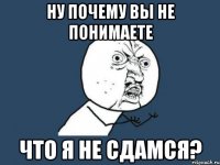 ну почему вы не понимаете что я не сдамся?