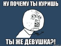 ну почему ты куришь ты же девушка?!