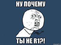 ну почему ты не r1?!