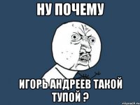 ну почему игорь андреев такой тупой ?