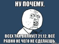 ну почему, всех так волнует 21.12, всё равно не чего не сделаешь.