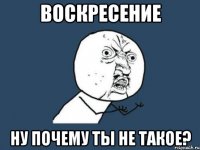 воскресение ну почему ты не такое?