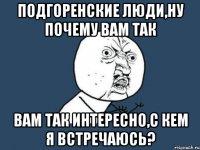 подгоренские люди,ну почему вам так вам так интересно,с кем я встречаюсь?