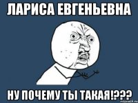 лариса евгеньевна ну почему ты такая!???