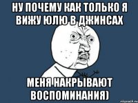 ну почему как только я вижу юлю в джинсах меня накрывают воспоминания)