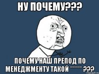 ну почему??? почему наш препод по менеджменту такой ****** ???