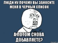 люди ну почему вы заносите меня в черный список а потом снова добавляете?