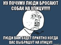 ну почуму люди бросают собак на улицу!!! люди вам будет приятно когда вас выбрашут на улицу!!