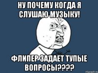 ну почему когда я слушаю музыку! флипер задает тупые вопросы???