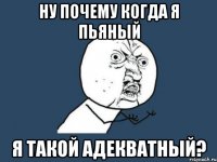 ну почему когда я пьяный я такой адекватный?