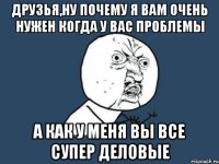 друзья,ну почему я вам очень нужен когда у вас проблемы а как у меня вы все супер деловые