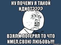 ну почему я такой идиот??? взял,и потерял то что имел,свою любовь!!!