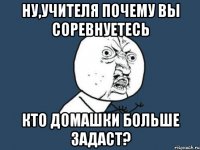 ну,учителя почему вы соревнуетесь кто домашки больше задаст?