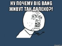 ну почему big bang живут так далеко?! 