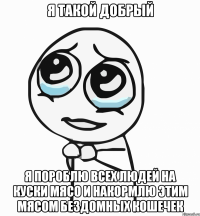 я такой добрый я пороблю всех людей на куски мясо и накормлю этим мясом бездомных кошечек