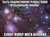 быть подписчиком группы"ваше музыкальное мнение" супер-пупер-мега охуенно