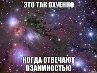 это так охуенно когда отвечают взаимностью