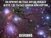 он кричит на тебя, когда увидел фото, где ты без шапки или куртки охуенно