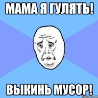 мама я гулять! выкинь мусор!