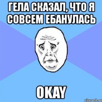 гела сказал, что я совсем ебанулась okay