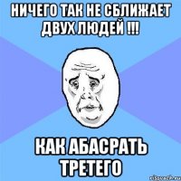 ничего так не сближает двух людей !!! как абасрать третего