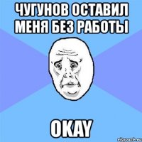 чугунов оставил меня без работы okay