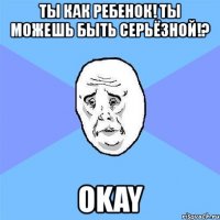 ты как ребенок! ты можешь быть серьёзной!? okay