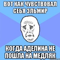 вот как чувствовал себя эльмир когда аделина не пошла на медляк