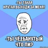 -ты такая крутая,выходи за меня! -ты чё,ебанутый что ли?