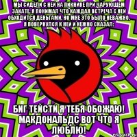 мы сидели с ней на пикнике при чарующем закате. я понимал что каждая встреча с ней обходится деньгами, но мне это было неважно, я повернулся к ней и нежно сказал: биг тейсти я тебя обожаю! макдональдс вот что я люблю!