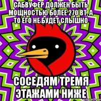 сабвуфер должен быть мощностью более 270 вт, а то его не будет слышно соседям тремя этажами ниже