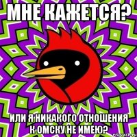 мне кажется? или я никакого отношения к омску не имею?