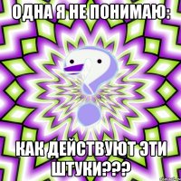 одна я не понимаю: как действуют эти штуки???