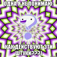 одна я не понимаю: как действуют эти штуки???)