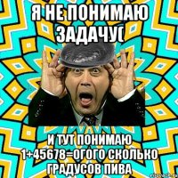 я не понимаю задачу( и тут понимаю 1+45678=огого сколько градусов пива