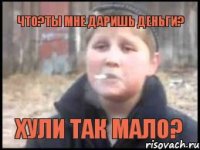 что?ты мне даришь деньги? хули так мало?