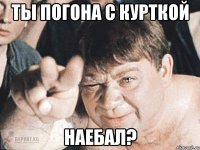 ты погона с курткой наебал?