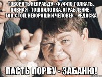 говорить неправду - фуфло толкать, пивная - тошниловка, ограбление - гоп-стоп, нехороший человек - редиска пасть порву - забаню!