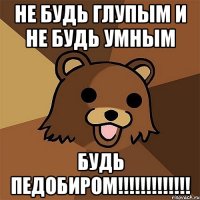 не будь глупым и не будь умным будь педобиром!!!