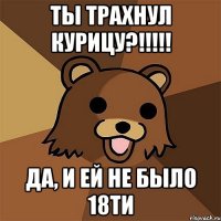 ты трахнул курицу?!!! да, и ей не было 18ти