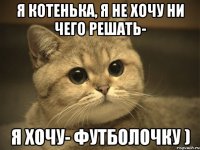 я котенька, я не хочу ни чего решать- я хочу- футболочку )