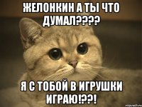 желонкин а ты что думал??? я с тобой в игрушки играю!??!